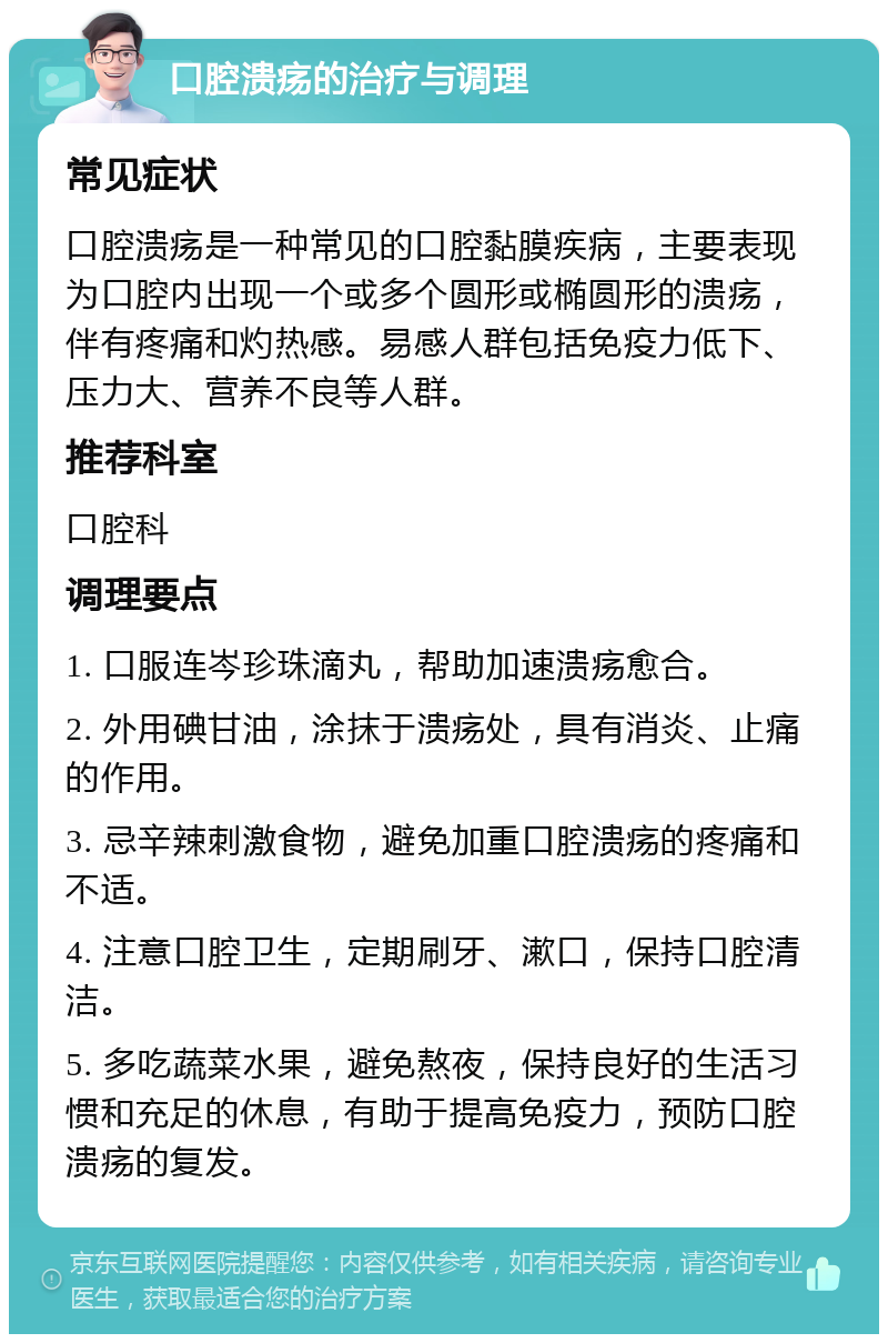 口腔溃疡的治疗与调理 常见症状 口腔溃疡是一种常见的口腔黏膜疾病，主要表现为口腔内出现一个或多个圆形或椭圆形的溃疡，伴有疼痛和灼热感。易感人群包括免疫力低下、压力大、营养不良等人群。 推荐科室 口腔科 调理要点 1. 口服连岑珍珠滴丸，帮助加速溃疡愈合。 2. 外用碘甘油，涂抹于溃疡处，具有消炎、止痛的作用。 3. 忌辛辣刺激食物，避免加重口腔溃疡的疼痛和不适。 4. 注意口腔卫生，定期刷牙、漱口，保持口腔清洁。 5. 多吃蔬菜水果，避免熬夜，保持良好的生活习惯和充足的休息，有助于提高免疫力，预防口腔溃疡的复发。