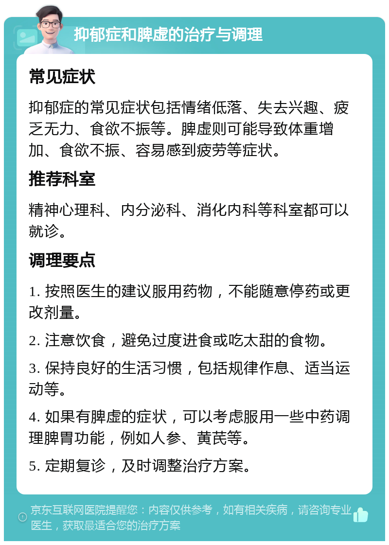 抑郁症和脾虚的治疗与调理 常见症状 抑郁症的常见症状包括情绪低落、失去兴趣、疲乏无力、食欲不振等。脾虚则可能导致体重增加、食欲不振、容易感到疲劳等症状。 推荐科室 精神心理科、内分泌科、消化内科等科室都可以就诊。 调理要点 1. 按照医生的建议服用药物，不能随意停药或更改剂量。 2. 注意饮食，避免过度进食或吃太甜的食物。 3. 保持良好的生活习惯，包括规律作息、适当运动等。 4. 如果有脾虚的症状，可以考虑服用一些中药调理脾胃功能，例如人参、黄芪等。 5. 定期复诊，及时调整治疗方案。