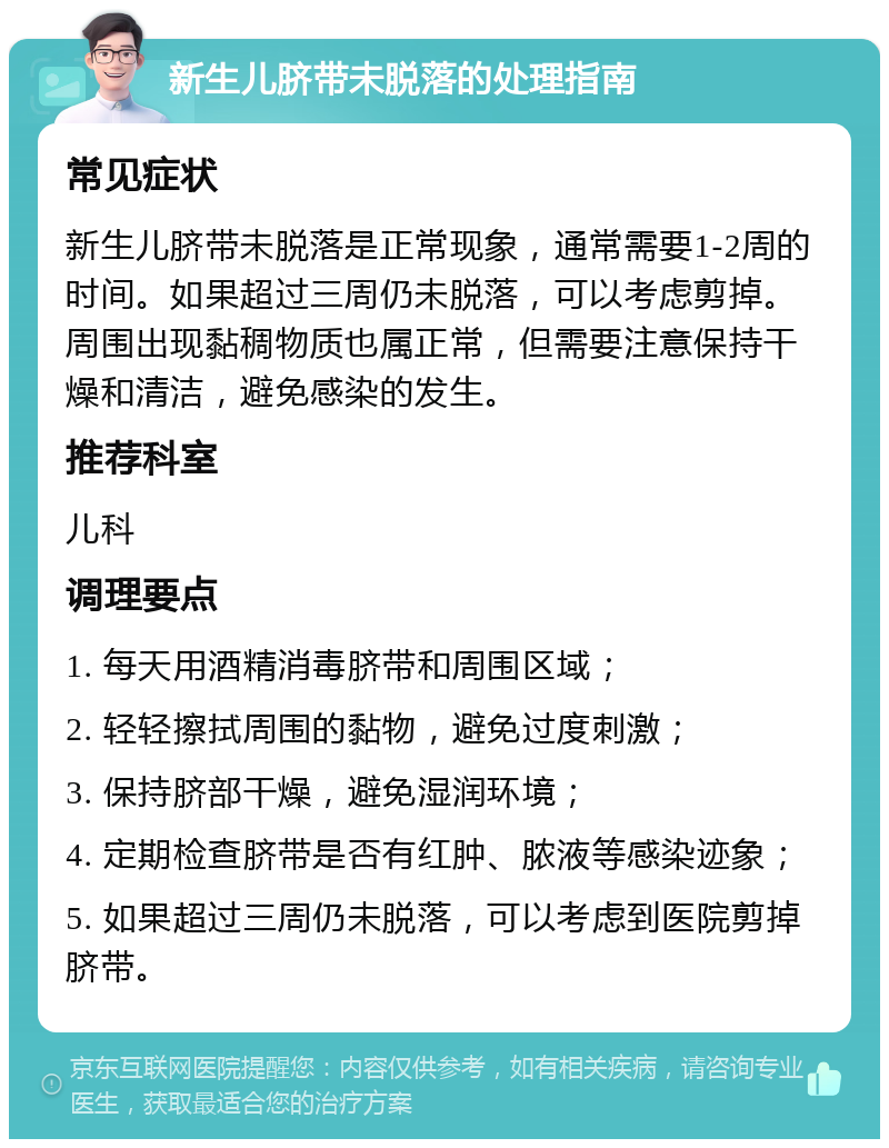 新生儿脐带未脱落的处理指南 常见症状 新生儿脐带未脱落是正常现象，通常需要1-2周的时间。如果超过三周仍未脱落，可以考虑剪掉。周围出现黏稠物质也属正常，但需要注意保持干燥和清洁，避免感染的发生。 推荐科室 儿科 调理要点 1. 每天用酒精消毒脐带和周围区域； 2. 轻轻擦拭周围的黏物，避免过度刺激； 3. 保持脐部干燥，避免湿润环境； 4. 定期检查脐带是否有红肿、脓液等感染迹象； 5. 如果超过三周仍未脱落，可以考虑到医院剪掉脐带。