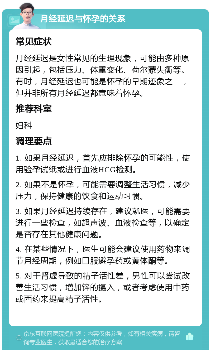 月经延迟与怀孕的关系 常见症状 月经延迟是女性常见的生理现象，可能由多种原因引起，包括压力、体重变化、荷尔蒙失衡等。有时，月经延迟也可能是怀孕的早期迹象之一，但并非所有月经延迟都意味着怀孕。 推荐科室 妇科 调理要点 1. 如果月经延迟，首先应排除怀孕的可能性，使用验孕试纸或进行血液HCG检测。 2. 如果不是怀孕，可能需要调整生活习惯，减少压力，保持健康的饮食和运动习惯。 3. 如果月经延迟持续存在，建议就医，可能需要进行一些检查，如超声波、血液检查等，以确定是否存在其他健康问题。 4. 在某些情况下，医生可能会建议使用药物来调节月经周期，例如口服避孕药或黄体酮等。 5. 对于肾虚导致的精子活性差，男性可以尝试改善生活习惯，增加锌的摄入，或者考虑使用中药或西药来提高精子活性。