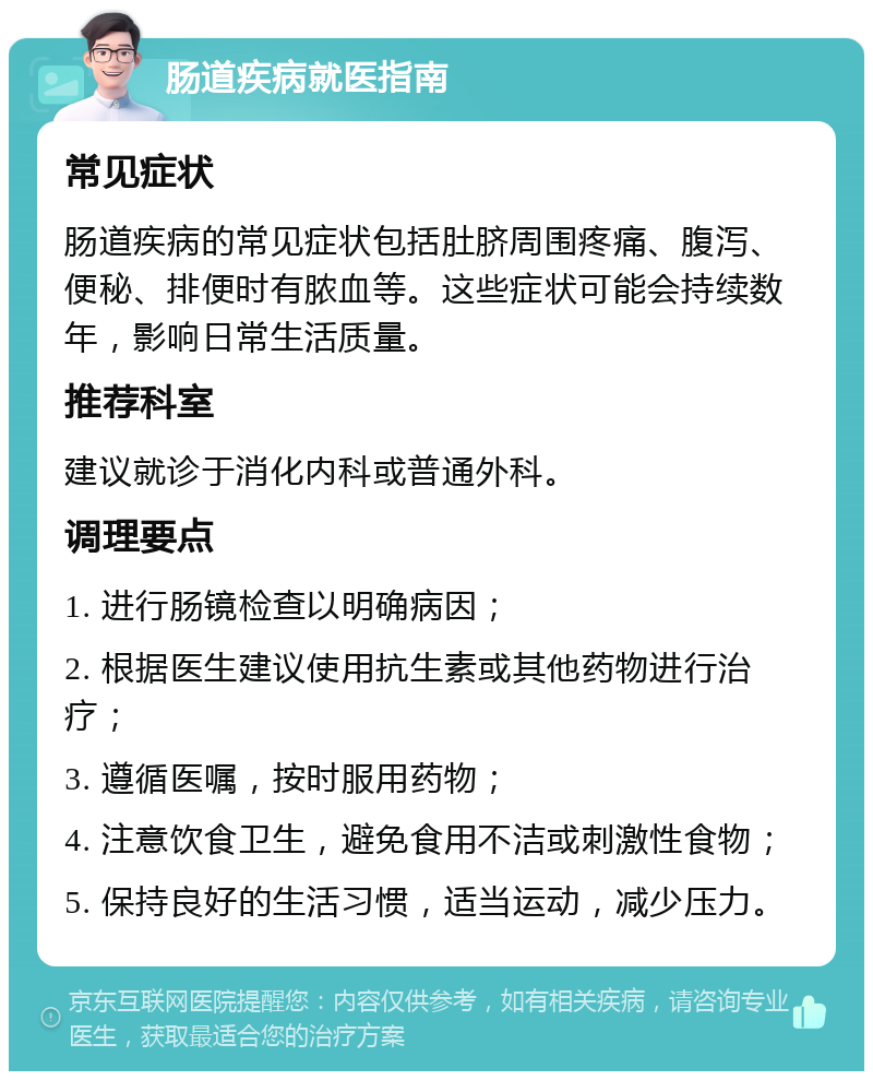 肠道疾病就医指南 常见症状 肠道疾病的常见症状包括肚脐周围疼痛、腹泻、便秘、排便时有脓血等。这些症状可能会持续数年，影响日常生活质量。 推荐科室 建议就诊于消化内科或普通外科。 调理要点 1. 进行肠镜检查以明确病因； 2. 根据医生建议使用抗生素或其他药物进行治疗； 3. 遵循医嘱，按时服用药物； 4. 注意饮食卫生，避免食用不洁或刺激性食物； 5. 保持良好的生活习惯，适当运动，减少压力。