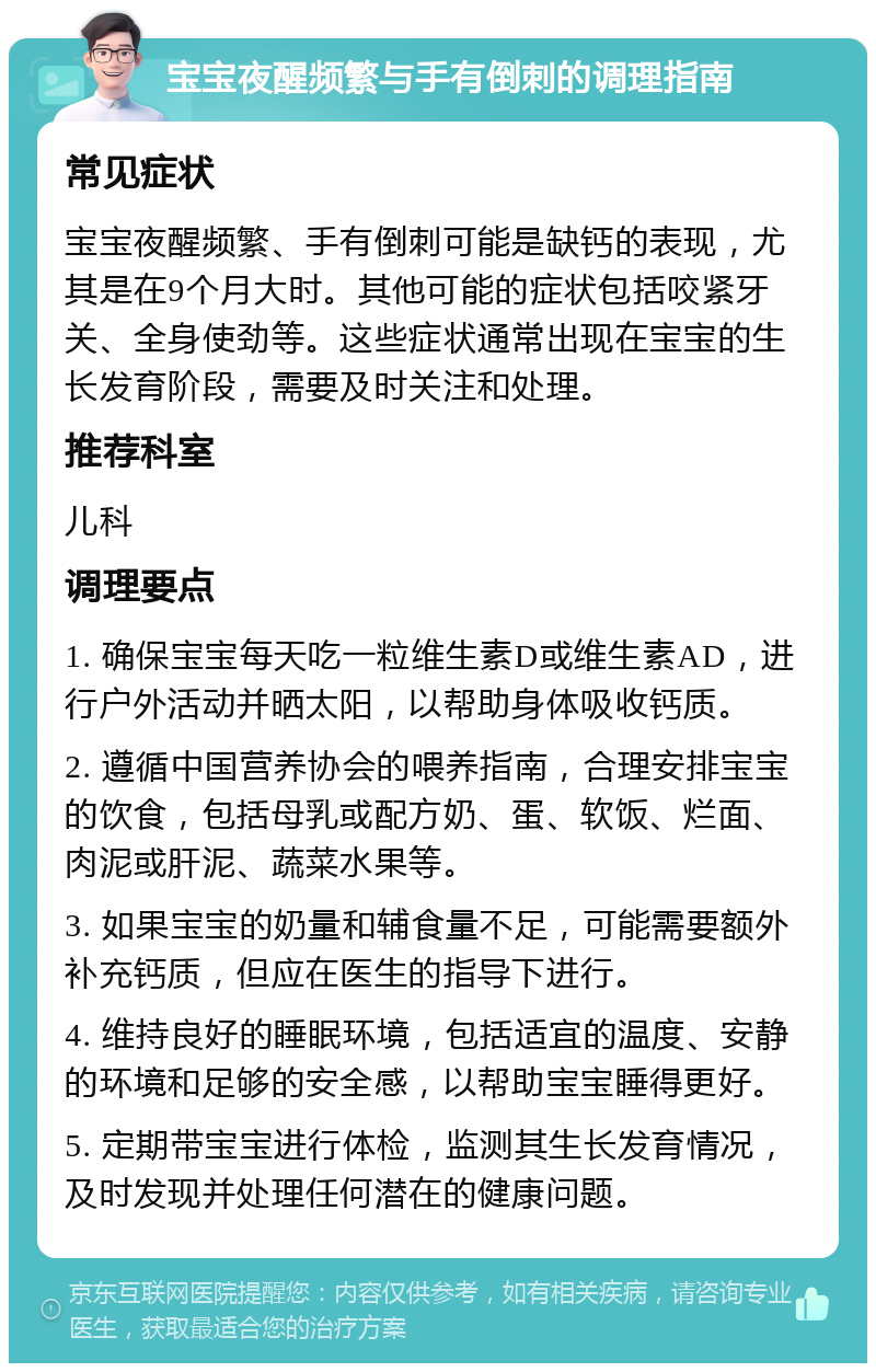 宝宝夜醒频繁与手有倒刺的调理指南 常见症状 宝宝夜醒频繁、手有倒刺可能是缺钙的表现，尤其是在9个月大时。其他可能的症状包括咬紧牙关、全身使劲等。这些症状通常出现在宝宝的生长发育阶段，需要及时关注和处理。 推荐科室 儿科 调理要点 1. 确保宝宝每天吃一粒维生素D或维生素AD，进行户外活动并晒太阳，以帮助身体吸收钙质。 2. 遵循中国营养协会的喂养指南，合理安排宝宝的饮食，包括母乳或配方奶、蛋、软饭、烂面、肉泥或肝泥、蔬菜水果等。 3. 如果宝宝的奶量和辅食量不足，可能需要额外补充钙质，但应在医生的指导下进行。 4. 维持良好的睡眠环境，包括适宜的温度、安静的环境和足够的安全感，以帮助宝宝睡得更好。 5. 定期带宝宝进行体检，监测其生长发育情况，及时发现并处理任何潜在的健康问题。