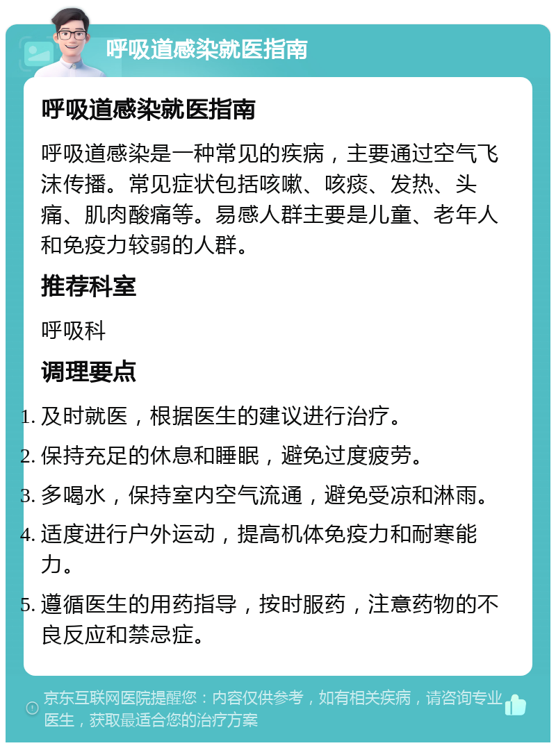 呼吸道感染就医指南 呼吸道感染就医指南 呼吸道感染是一种常见的疾病，主要通过空气飞沫传播。常见症状包括咳嗽、咳痰、发热、头痛、肌肉酸痛等。易感人群主要是儿童、老年人和免疫力较弱的人群。 推荐科室 呼吸科 调理要点 及时就医，根据医生的建议进行治疗。 保持充足的休息和睡眠，避免过度疲劳。 多喝水，保持室内空气流通，避免受凉和淋雨。 适度进行户外运动，提高机体免疫力和耐寒能力。 遵循医生的用药指导，按时服药，注意药物的不良反应和禁忌症。