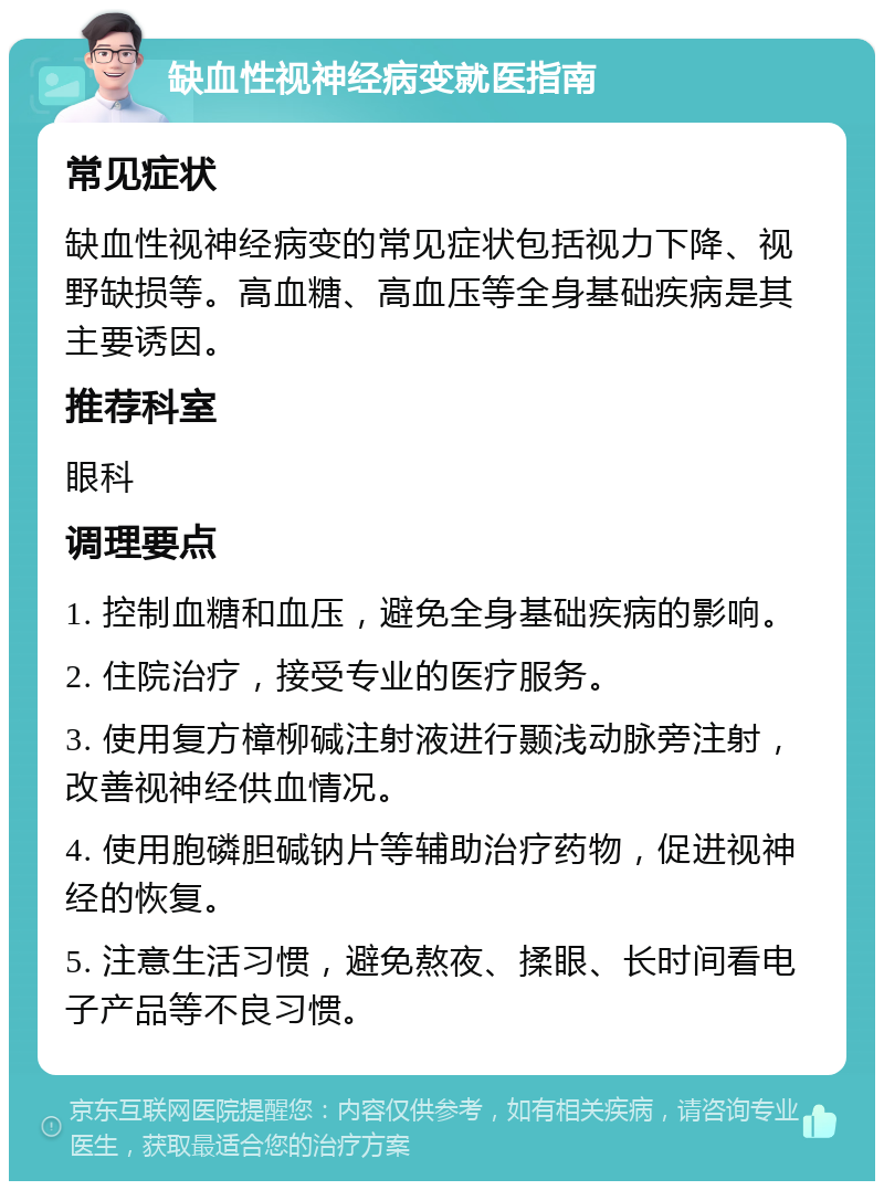 缺血性视神经病变就医指南 常见症状 缺血性视神经病变的常见症状包括视力下降、视野缺损等。高血糖、高血压等全身基础疾病是其主要诱因。 推荐科室 眼科 调理要点 1. 控制血糖和血压，避免全身基础疾病的影响。 2. 住院治疗，接受专业的医疗服务。 3. 使用复方樟柳碱注射液进行颞浅动脉旁注射，改善视神经供血情况。 4. 使用胞磷胆碱钠片等辅助治疗药物，促进视神经的恢复。 5. 注意生活习惯，避免熬夜、揉眼、长时间看电子产品等不良习惯。