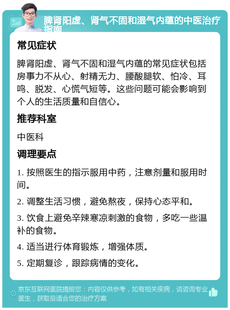 脾肾阳虚、肾气不固和湿气内蕴的中医治疗指南 常见症状 脾肾阳虚、肾气不固和湿气内蕴的常见症状包括房事力不从心、射精无力、腰酸腿软、怕冷、耳鸣、脱发、心慌气短等。这些问题可能会影响到个人的生活质量和自信心。 推荐科室 中医科 调理要点 1. 按照医生的指示服用中药，注意剂量和服用时间。 2. 调整生活习惯，避免熬夜，保持心态平和。 3. 饮食上避免辛辣寒凉刺激的食物，多吃一些温补的食物。 4. 适当进行体育锻炼，增强体质。 5. 定期复诊，跟踪病情的变化。