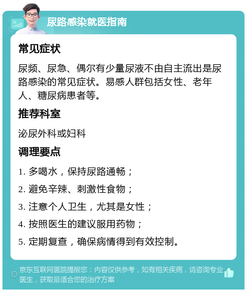 尿路感染就医指南 常见症状 尿频、尿急、偶尔有少量尿液不由自主流出是尿路感染的常见症状。易感人群包括女性、老年人、糖尿病患者等。 推荐科室 泌尿外科或妇科 调理要点 1. 多喝水，保持尿路通畅； 2. 避免辛辣、刺激性食物； 3. 注意个人卫生，尤其是女性； 4. 按照医生的建议服用药物； 5. 定期复查，确保病情得到有效控制。