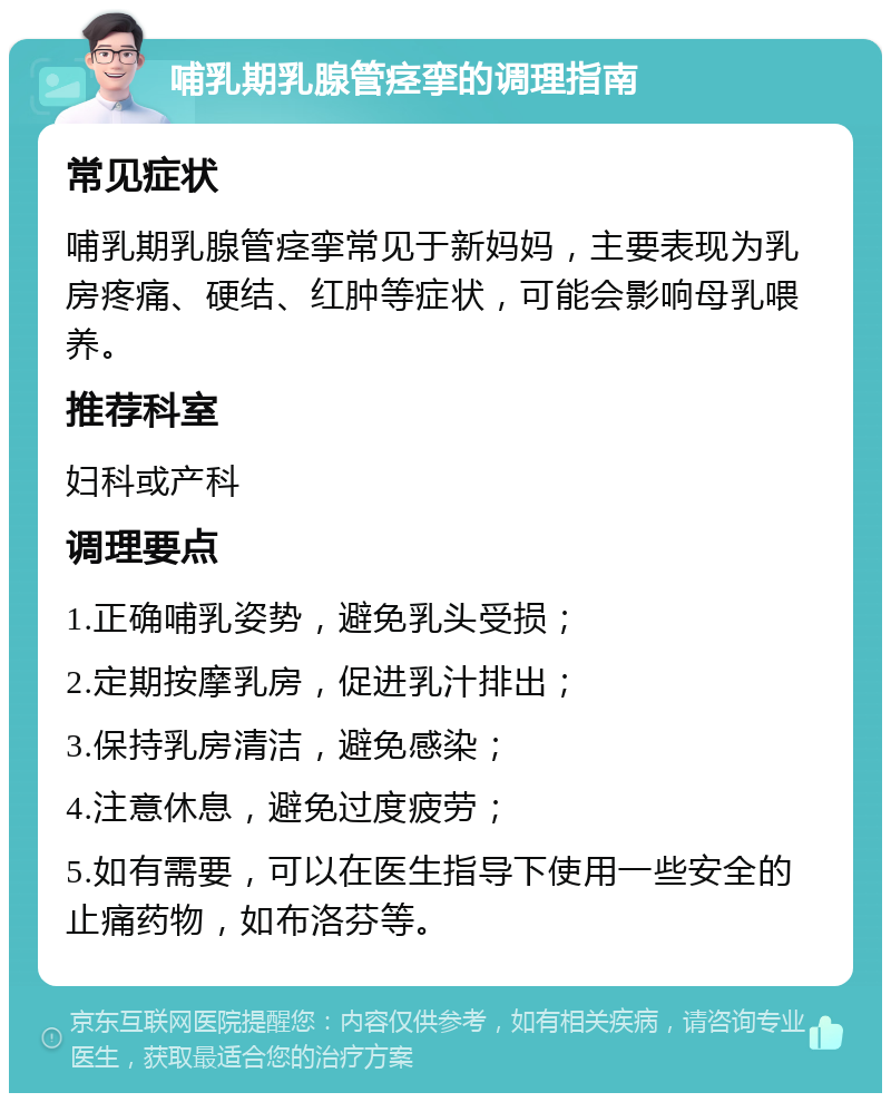 哺乳期乳腺管痉挛的调理指南 常见症状 哺乳期乳腺管痉挛常见于新妈妈，主要表现为乳房疼痛、硬结、红肿等症状，可能会影响母乳喂养。 推荐科室 妇科或产科 调理要点 1.正确哺乳姿势，避免乳头受损； 2.定期按摩乳房，促进乳汁排出； 3.保持乳房清洁，避免感染； 4.注意休息，避免过度疲劳； 5.如有需要，可以在医生指导下使用一些安全的止痛药物，如布洛芬等。