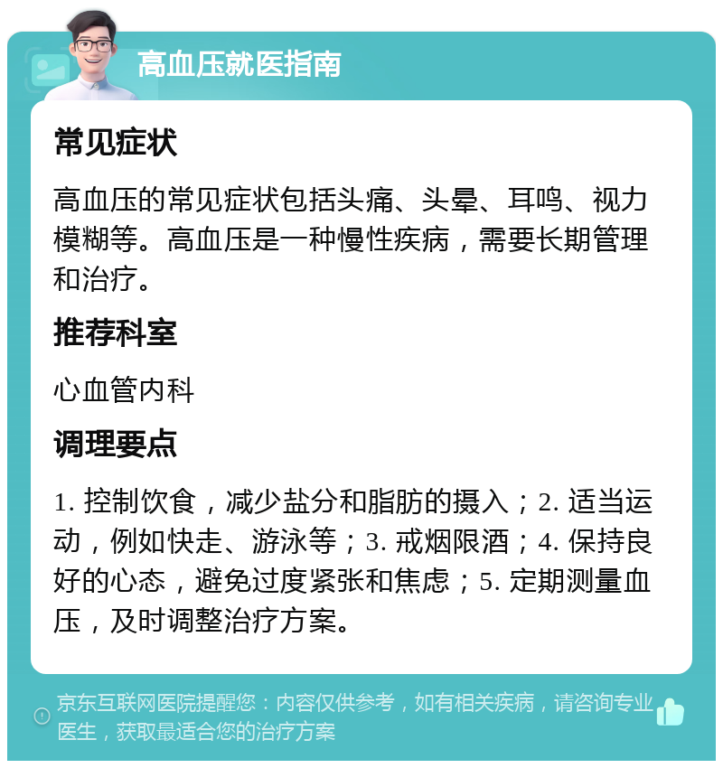 高血压就医指南 常见症状 高血压的常见症状包括头痛、头晕、耳鸣、视力模糊等。高血压是一种慢性疾病，需要长期管理和治疗。 推荐科室 心血管内科 调理要点 1. 控制饮食，减少盐分和脂肪的摄入；2. 适当运动，例如快走、游泳等；3. 戒烟限酒；4. 保持良好的心态，避免过度紧张和焦虑；5. 定期测量血压，及时调整治疗方案。