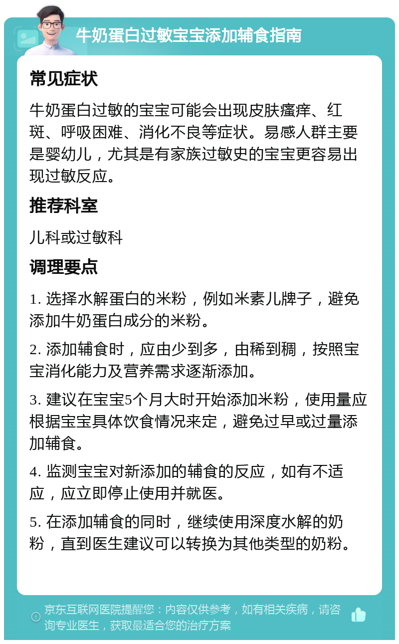 牛奶蛋白过敏宝宝添加辅食指南 常见症状 牛奶蛋白过敏的宝宝可能会出现皮肤瘙痒、红斑、呼吸困难、消化不良等症状。易感人群主要是婴幼儿，尤其是有家族过敏史的宝宝更容易出现过敏反应。 推荐科室 儿科或过敏科 调理要点 1. 选择水解蛋白的米粉，例如米素儿牌子，避免添加牛奶蛋白成分的米粉。 2. 添加辅食时，应由少到多，由稀到稠，按照宝宝消化能力及营养需求逐渐添加。 3. 建议在宝宝5个月大时开始添加米粉，使用量应根据宝宝具体饮食情况来定，避免过早或过量添加辅食。 4. 监测宝宝对新添加的辅食的反应，如有不适应，应立即停止使用并就医。 5. 在添加辅食的同时，继续使用深度水解的奶粉，直到医生建议可以转换为其他类型的奶粉。