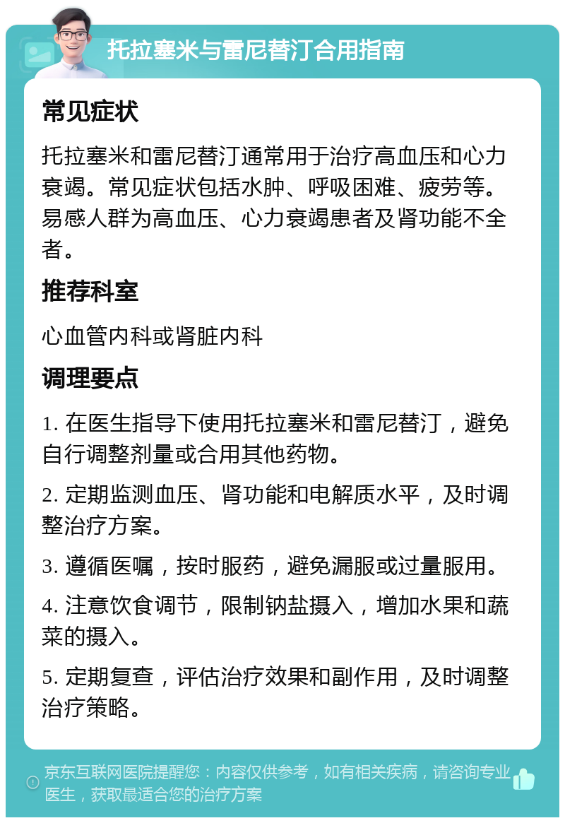 托拉塞米与雷尼替汀合用指南 常见症状 托拉塞米和雷尼替汀通常用于治疗高血压和心力衰竭。常见症状包括水肿、呼吸困难、疲劳等。易感人群为高血压、心力衰竭患者及肾功能不全者。 推荐科室 心血管内科或肾脏内科 调理要点 1. 在医生指导下使用托拉塞米和雷尼替汀，避免自行调整剂量或合用其他药物。 2. 定期监测血压、肾功能和电解质水平，及时调整治疗方案。 3. 遵循医嘱，按时服药，避免漏服或过量服用。 4. 注意饮食调节，限制钠盐摄入，增加水果和蔬菜的摄入。 5. 定期复查，评估治疗效果和副作用，及时调整治疗策略。