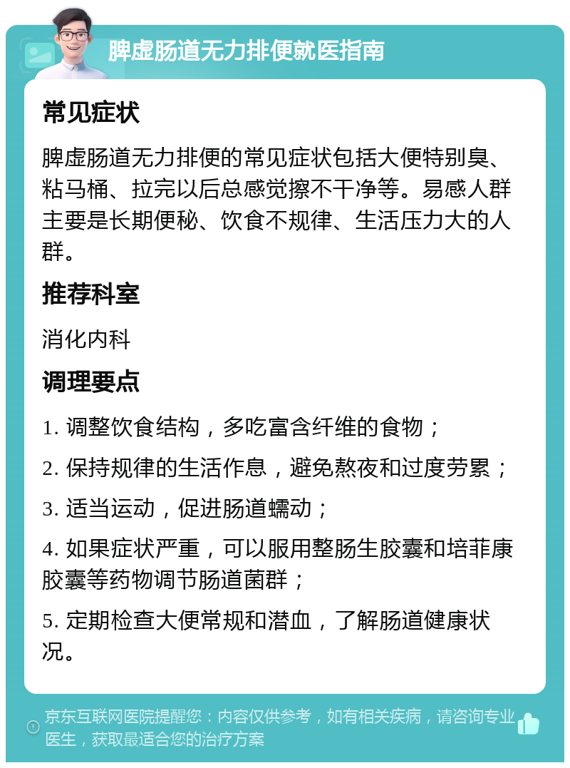 脾虚肠道无力排便就医指南 常见症状 脾虚肠道无力排便的常见症状包括大便特别臭、粘马桶、拉完以后总感觉擦不干净等。易感人群主要是长期便秘、饮食不规律、生活压力大的人群。 推荐科室 消化内科 调理要点 1. 调整饮食结构，多吃富含纤维的食物； 2. 保持规律的生活作息，避免熬夜和过度劳累； 3. 适当运动，促进肠道蠕动； 4. 如果症状严重，可以服用整肠生胶囊和培菲康胶囊等药物调节肠道菌群； 5. 定期检查大便常规和潜血，了解肠道健康状况。