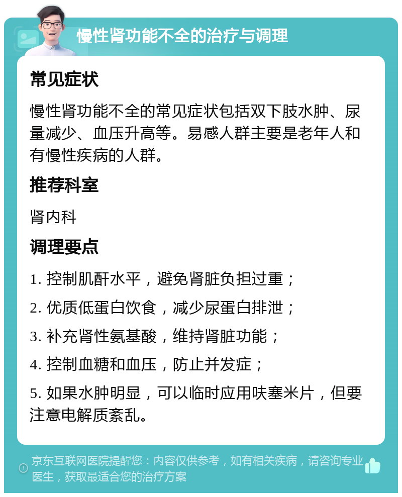 慢性肾功能不全的治疗与调理 常见症状 慢性肾功能不全的常见症状包括双下肢水肿、尿量减少、血压升高等。易感人群主要是老年人和有慢性疾病的人群。 推荐科室 肾内科 调理要点 1. 控制肌酐水平，避免肾脏负担过重； 2. 优质低蛋白饮食，减少尿蛋白排泄； 3. 补充肾性氨基酸，维持肾脏功能； 4. 控制血糖和血压，防止并发症； 5. 如果水肿明显，可以临时应用呋塞米片，但要注意电解质紊乱。