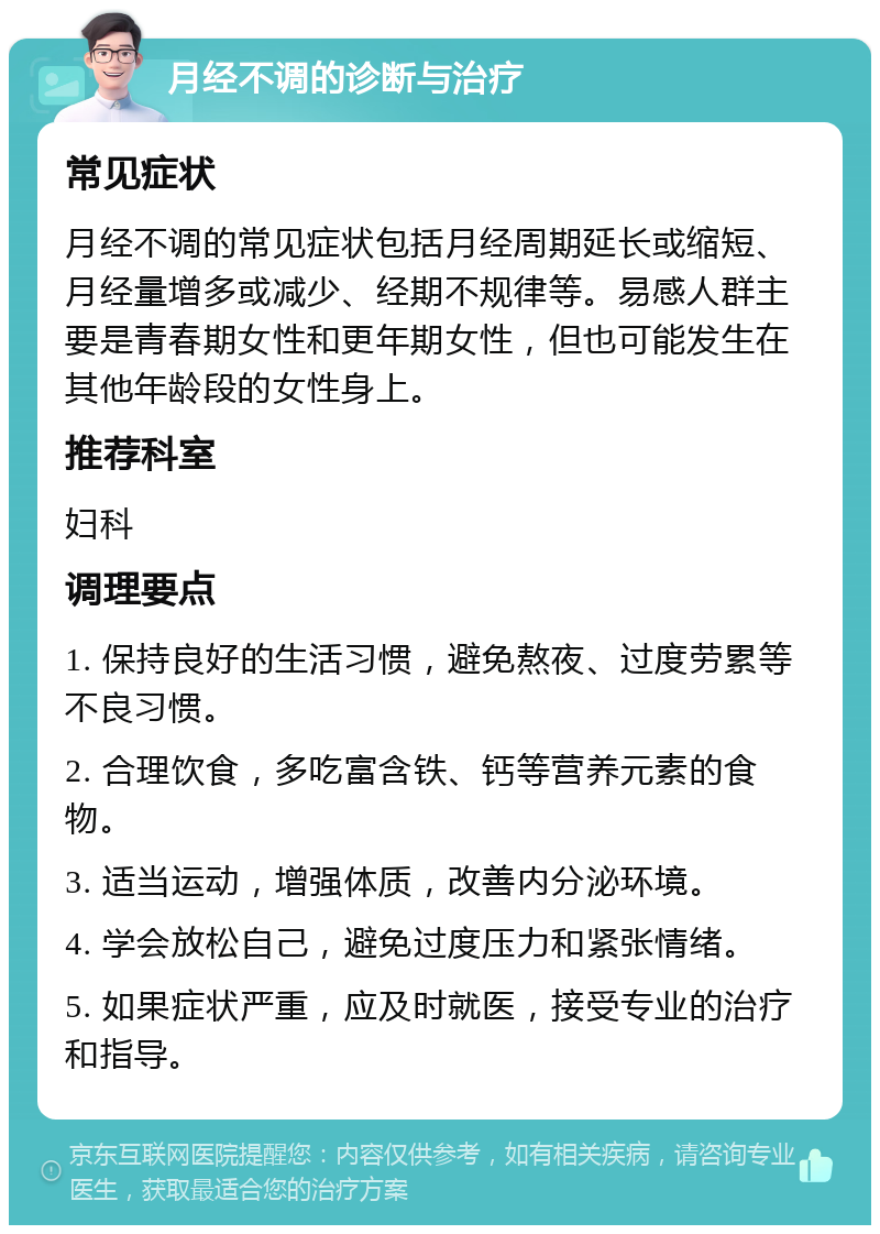 月经不调的诊断与治疗 常见症状 月经不调的常见症状包括月经周期延长或缩短、月经量增多或减少、经期不规律等。易感人群主要是青春期女性和更年期女性，但也可能发生在其他年龄段的女性身上。 推荐科室 妇科 调理要点 1. 保持良好的生活习惯，避免熬夜、过度劳累等不良习惯。 2. 合理饮食，多吃富含铁、钙等营养元素的食物。 3. 适当运动，增强体质，改善内分泌环境。 4. 学会放松自己，避免过度压力和紧张情绪。 5. 如果症状严重，应及时就医，接受专业的治疗和指导。