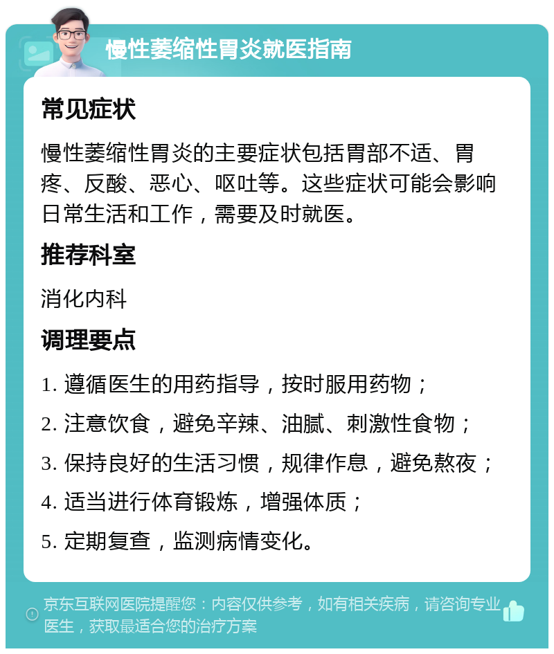 慢性萎缩性胃炎就医指南 常见症状 慢性萎缩性胃炎的主要症状包括胃部不适、胃疼、反酸、恶心、呕吐等。这些症状可能会影响日常生活和工作，需要及时就医。 推荐科室 消化内科 调理要点 1. 遵循医生的用药指导，按时服用药物； 2. 注意饮食，避免辛辣、油腻、刺激性食物； 3. 保持良好的生活习惯，规律作息，避免熬夜； 4. 适当进行体育锻炼，增强体质； 5. 定期复查，监测病情变化。