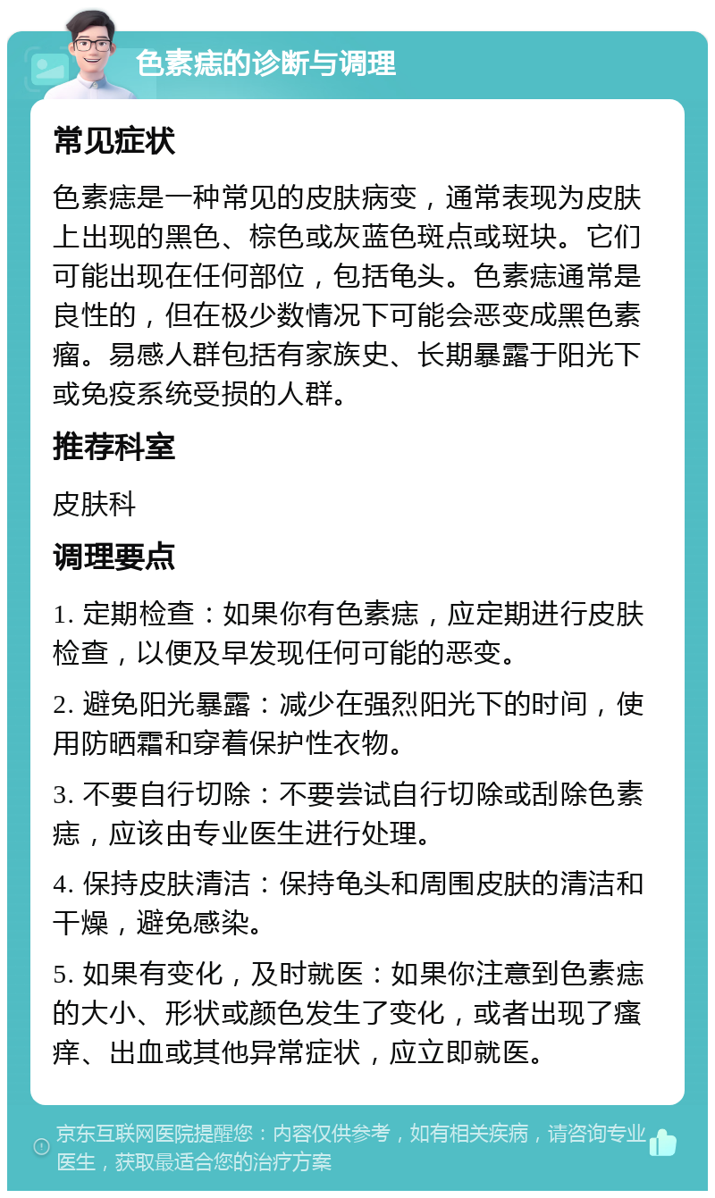 色素痣的诊断与调理 常见症状 色素痣是一种常见的皮肤病变，通常表现为皮肤上出现的黑色、棕色或灰蓝色斑点或斑块。它们可能出现在任何部位，包括龟头。色素痣通常是良性的，但在极少数情况下可能会恶变成黑色素瘤。易感人群包括有家族史、长期暴露于阳光下或免疫系统受损的人群。 推荐科室 皮肤科 调理要点 1. 定期检查：如果你有色素痣，应定期进行皮肤检查，以便及早发现任何可能的恶变。 2. 避免阳光暴露：减少在强烈阳光下的时间，使用防晒霜和穿着保护性衣物。 3. 不要自行切除：不要尝试自行切除或刮除色素痣，应该由专业医生进行处理。 4. 保持皮肤清洁：保持龟头和周围皮肤的清洁和干燥，避免感染。 5. 如果有变化，及时就医：如果你注意到色素痣的大小、形状或颜色发生了变化，或者出现了瘙痒、出血或其他异常症状，应立即就医。