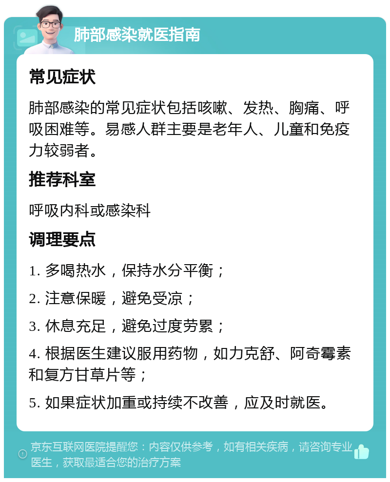 肺部感染就医指南 常见症状 肺部感染的常见症状包括咳嗽、发热、胸痛、呼吸困难等。易感人群主要是老年人、儿童和免疫力较弱者。 推荐科室 呼吸内科或感染科 调理要点 1. 多喝热水，保持水分平衡； 2. 注意保暖，避免受凉； 3. 休息充足，避免过度劳累； 4. 根据医生建议服用药物，如力克舒、阿奇霉素和复方甘草片等； 5. 如果症状加重或持续不改善，应及时就医。