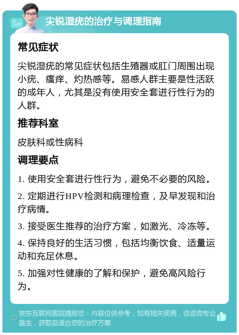 尖锐湿疣的治疗与调理指南 常见症状 尖锐湿疣的常见症状包括生殖器或肛门周围出现小疣、瘙痒、灼热感等。易感人群主要是性活跃的成年人，尤其是没有使用安全套进行性行为的人群。 推荐科室 皮肤科或性病科 调理要点 1. 使用安全套进行性行为，避免不必要的风险。 2. 定期进行HPV检测和病理检查，及早发现和治疗病情。 3. 接受医生推荐的治疗方案，如激光、冷冻等。 4. 保持良好的生活习惯，包括均衡饮食、适量运动和充足休息。 5. 加强对性健康的了解和保护，避免高风险行为。