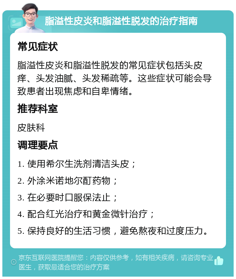 脂溢性皮炎和脂溢性脱发的治疗指南 常见症状 脂溢性皮炎和脂溢性脱发的常见症状包括头皮痒、头发油腻、头发稀疏等。这些症状可能会导致患者出现焦虑和自卑情绪。 推荐科室 皮肤科 调理要点 1. 使用希尔生洗剂清洁头皮； 2. 外涂米诺地尔酊药物； 3. 在必要时口服保法止； 4. 配合红光治疗和黄金微针治疗； 5. 保持良好的生活习惯，避免熬夜和过度压力。