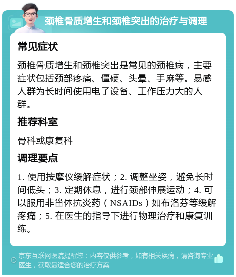 颈椎骨质增生和颈椎突出的治疗与调理 常见症状 颈椎骨质增生和颈椎突出是常见的颈椎病，主要症状包括颈部疼痛、僵硬、头晕、手麻等。易感人群为长时间使用电子设备、工作压力大的人群。 推荐科室 骨科或康复科 调理要点 1. 使用按摩仪缓解症状；2. 调整坐姿，避免长时间低头；3. 定期休息，进行颈部伸展运动；4. 可以服用非甾体抗炎药（NSAIDs）如布洛芬等缓解疼痛；5. 在医生的指导下进行物理治疗和康复训练。