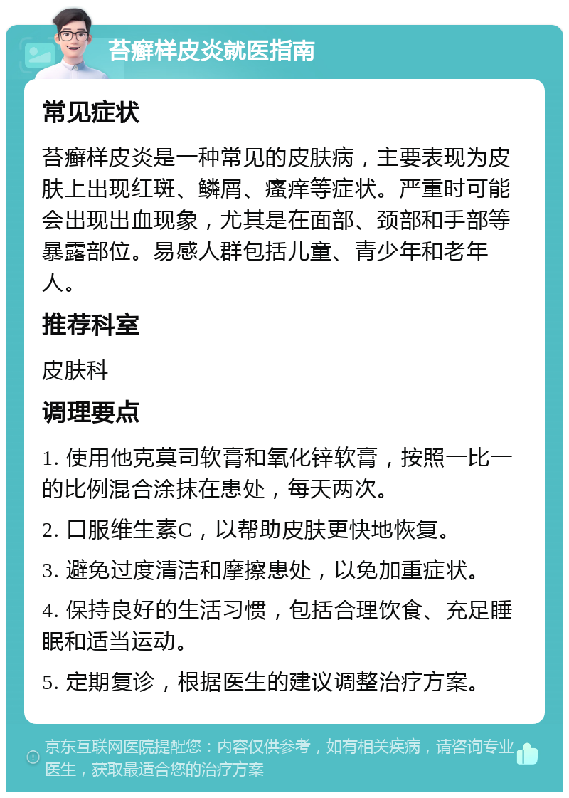 苔癣样皮炎就医指南 常见症状 苔癣样皮炎是一种常见的皮肤病，主要表现为皮肤上出现红斑、鳞屑、瘙痒等症状。严重时可能会出现出血现象，尤其是在面部、颈部和手部等暴露部位。易感人群包括儿童、青少年和老年人。 推荐科室 皮肤科 调理要点 1. 使用他克莫司软膏和氧化锌软膏，按照一比一的比例混合涂抹在患处，每天两次。 2. 口服维生素C，以帮助皮肤更快地恢复。 3. 避免过度清洁和摩擦患处，以免加重症状。 4. 保持良好的生活习惯，包括合理饮食、充足睡眠和适当运动。 5. 定期复诊，根据医生的建议调整治疗方案。