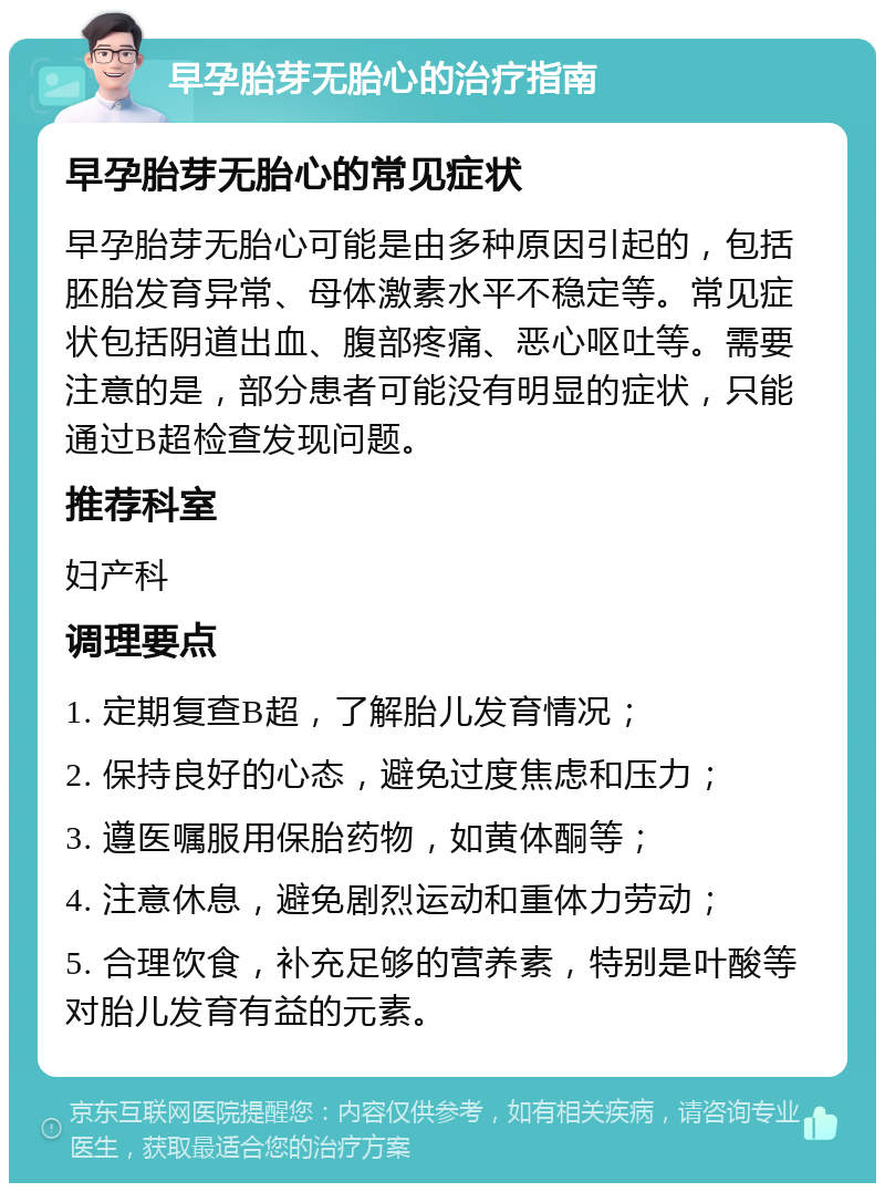 早孕胎芽无胎心的治疗指南 早孕胎芽无胎心的常见症状 早孕胎芽无胎心可能是由多种原因引起的，包括胚胎发育异常、母体激素水平不稳定等。常见症状包括阴道出血、腹部疼痛、恶心呕吐等。需要注意的是，部分患者可能没有明显的症状，只能通过B超检查发现问题。 推荐科室 妇产科 调理要点 1. 定期复查B超，了解胎儿发育情况； 2. 保持良好的心态，避免过度焦虑和压力； 3. 遵医嘱服用保胎药物，如黄体酮等； 4. 注意休息，避免剧烈运动和重体力劳动； 5. 合理饮食，补充足够的营养素，特别是叶酸等对胎儿发育有益的元素。