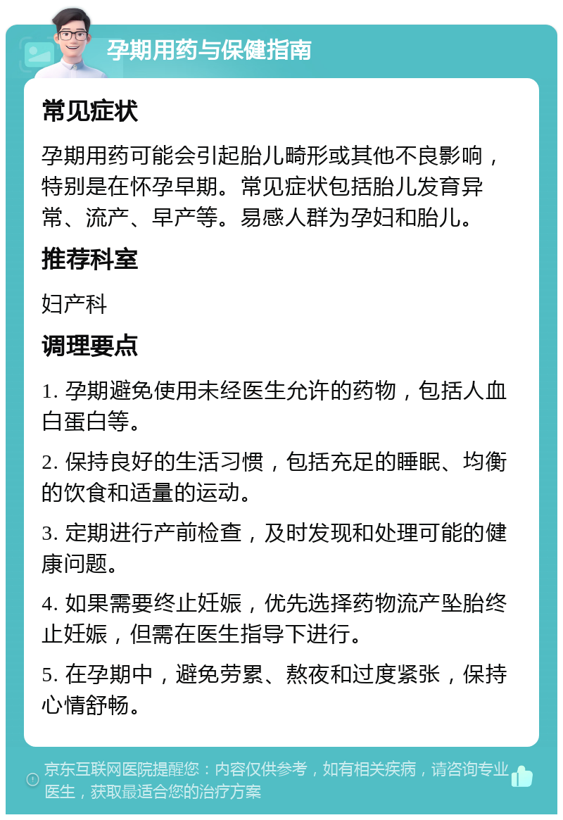 孕期用药与保健指南 常见症状 孕期用药可能会引起胎儿畸形或其他不良影响，特别是在怀孕早期。常见症状包括胎儿发育异常、流产、早产等。易感人群为孕妇和胎儿。 推荐科室 妇产科 调理要点 1. 孕期避免使用未经医生允许的药物，包括人血白蛋白等。 2. 保持良好的生活习惯，包括充足的睡眠、均衡的饮食和适量的运动。 3. 定期进行产前检查，及时发现和处理可能的健康问题。 4. 如果需要终止妊娠，优先选择药物流产坠胎终止妊娠，但需在医生指导下进行。 5. 在孕期中，避免劳累、熬夜和过度紧张，保持心情舒畅。