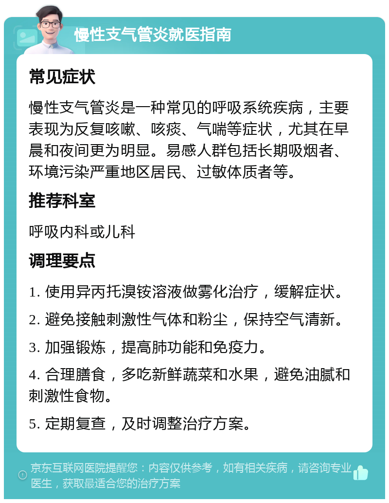 慢性支气管炎就医指南 常见症状 慢性支气管炎是一种常见的呼吸系统疾病，主要表现为反复咳嗽、咳痰、气喘等症状，尤其在早晨和夜间更为明显。易感人群包括长期吸烟者、环境污染严重地区居民、过敏体质者等。 推荐科室 呼吸内科或儿科 调理要点 1. 使用异丙托溴铵溶液做雾化治疗，缓解症状。 2. 避免接触刺激性气体和粉尘，保持空气清新。 3. 加强锻炼，提高肺功能和免疫力。 4. 合理膳食，多吃新鲜蔬菜和水果，避免油腻和刺激性食物。 5. 定期复查，及时调整治疗方案。