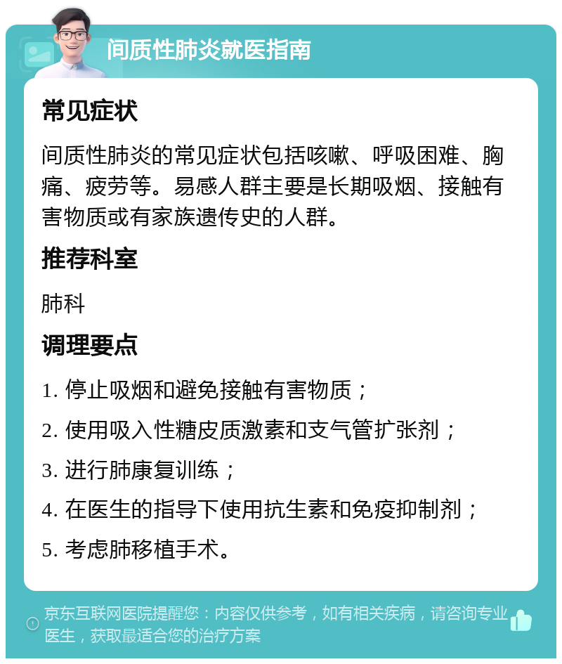 间质性肺炎就医指南 常见症状 间质性肺炎的常见症状包括咳嗽、呼吸困难、胸痛、疲劳等。易感人群主要是长期吸烟、接触有害物质或有家族遗传史的人群。 推荐科室 肺科 调理要点 1. 停止吸烟和避免接触有害物质； 2. 使用吸入性糖皮质激素和支气管扩张剂； 3. 进行肺康复训练； 4. 在医生的指导下使用抗生素和免疫抑制剂； 5. 考虑肺移植手术。