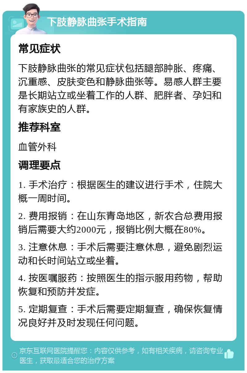 下肢静脉曲张手术指南 常见症状 下肢静脉曲张的常见症状包括腿部肿胀、疼痛、沉重感、皮肤变色和静脉曲张等。易感人群主要是长期站立或坐着工作的人群、肥胖者、孕妇和有家族史的人群。 推荐科室 血管外科 调理要点 1. 手术治疗：根据医生的建议进行手术，住院大概一周时间。 2. 费用报销：在山东青岛地区，新农合总费用报销后需要大约2000元，报销比例大概在80%。 3. 注意休息：手术后需要注意休息，避免剧烈运动和长时间站立或坐着。 4. 按医嘱服药：按照医生的指示服用药物，帮助恢复和预防并发症。 5. 定期复查：手术后需要定期复查，确保恢复情况良好并及时发现任何问题。