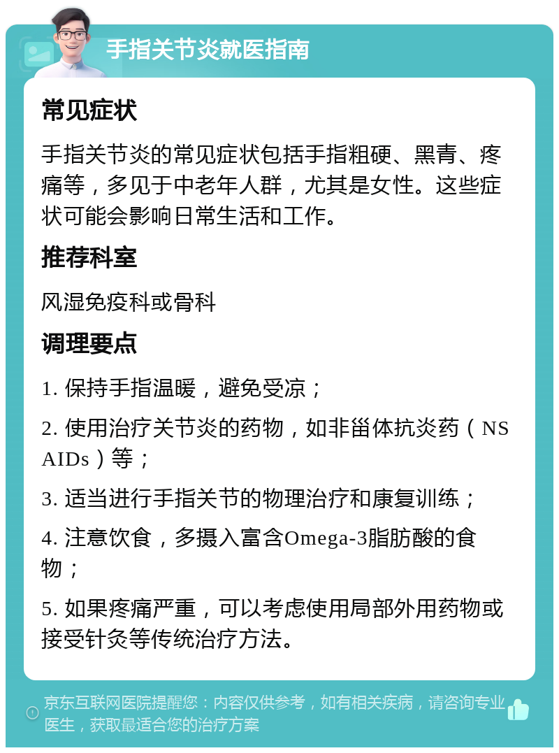 手指关节炎就医指南 常见症状 手指关节炎的常见症状包括手指粗硬、黑青、疼痛等，多见于中老年人群，尤其是女性。这些症状可能会影响日常生活和工作。 推荐科室 风湿免疫科或骨科 调理要点 1. 保持手指温暖，避免受凉； 2. 使用治疗关节炎的药物，如非甾体抗炎药（NSAIDs）等； 3. 适当进行手指关节的物理治疗和康复训练； 4. 注意饮食，多摄入富含Omega-3脂肪酸的食物； 5. 如果疼痛严重，可以考虑使用局部外用药物或接受针灸等传统治疗方法。