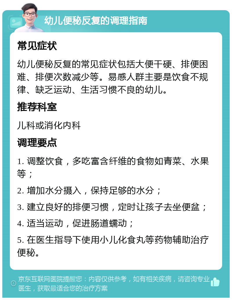 幼儿便秘反复的调理指南 常见症状 幼儿便秘反复的常见症状包括大便干硬、排便困难、排便次数减少等。易感人群主要是饮食不规律、缺乏运动、生活习惯不良的幼儿。 推荐科室 儿科或消化内科 调理要点 1. 调整饮食，多吃富含纤维的食物如青菜、水果等； 2. 增加水分摄入，保持足够的水分； 3. 建立良好的排便习惯，定时让孩子去坐便盆； 4. 适当运动，促进肠道蠕动； 5. 在医生指导下使用小儿化食丸等药物辅助治疗便秘。