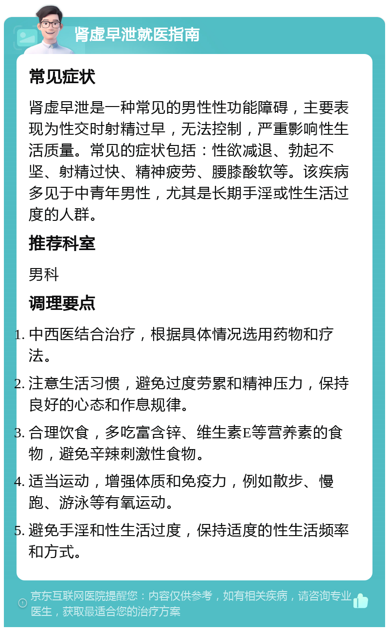 肾虚早泄就医指南 常见症状 肾虚早泄是一种常见的男性性功能障碍，主要表现为性交时射精过早，无法控制，严重影响性生活质量。常见的症状包括：性欲减退、勃起不坚、射精过快、精神疲劳、腰膝酸软等。该疾病多见于中青年男性，尤其是长期手淫或性生活过度的人群。 推荐科室 男科 调理要点 中西医结合治疗，根据具体情况选用药物和疗法。 注意生活习惯，避免过度劳累和精神压力，保持良好的心态和作息规律。 合理饮食，多吃富含锌、维生素E等营养素的食物，避免辛辣刺激性食物。 适当运动，增强体质和免疫力，例如散步、慢跑、游泳等有氧运动。 避免手淫和性生活过度，保持适度的性生活频率和方式。