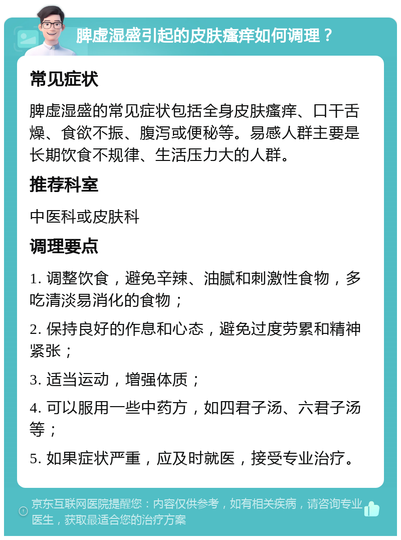 脾虚湿盛引起的皮肤瘙痒如何调理？ 常见症状 脾虚湿盛的常见症状包括全身皮肤瘙痒、口干舌燥、食欲不振、腹泻或便秘等。易感人群主要是长期饮食不规律、生活压力大的人群。 推荐科室 中医科或皮肤科 调理要点 1. 调整饮食，避免辛辣、油腻和刺激性食物，多吃清淡易消化的食物； 2. 保持良好的作息和心态，避免过度劳累和精神紧张； 3. 适当运动，增强体质； 4. 可以服用一些中药方，如四君子汤、六君子汤等； 5. 如果症状严重，应及时就医，接受专业治疗。