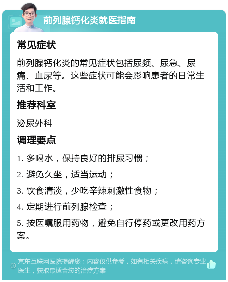 前列腺钙化炎就医指南 常见症状 前列腺钙化炎的常见症状包括尿频、尿急、尿痛、血尿等。这些症状可能会影响患者的日常生活和工作。 推荐科室 泌尿外科 调理要点 1. 多喝水，保持良好的排尿习惯； 2. 避免久坐，适当运动； 3. 饮食清淡，少吃辛辣刺激性食物； 4. 定期进行前列腺检查； 5. 按医嘱服用药物，避免自行停药或更改用药方案。