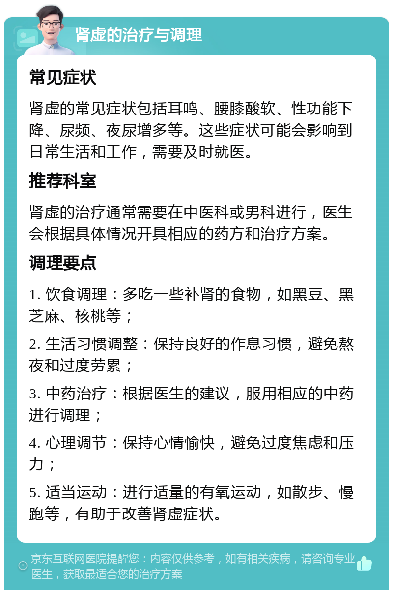 肾虚的治疗与调理 常见症状 肾虚的常见症状包括耳鸣、腰膝酸软、性功能下降、尿频、夜尿增多等。这些症状可能会影响到日常生活和工作，需要及时就医。 推荐科室 肾虚的治疗通常需要在中医科或男科进行，医生会根据具体情况开具相应的药方和治疗方案。 调理要点 1. 饮食调理：多吃一些补肾的食物，如黑豆、黑芝麻、核桃等； 2. 生活习惯调整：保持良好的作息习惯，避免熬夜和过度劳累； 3. 中药治疗：根据医生的建议，服用相应的中药进行调理； 4. 心理调节：保持心情愉快，避免过度焦虑和压力； 5. 适当运动：进行适量的有氧运动，如散步、慢跑等，有助于改善肾虚症状。