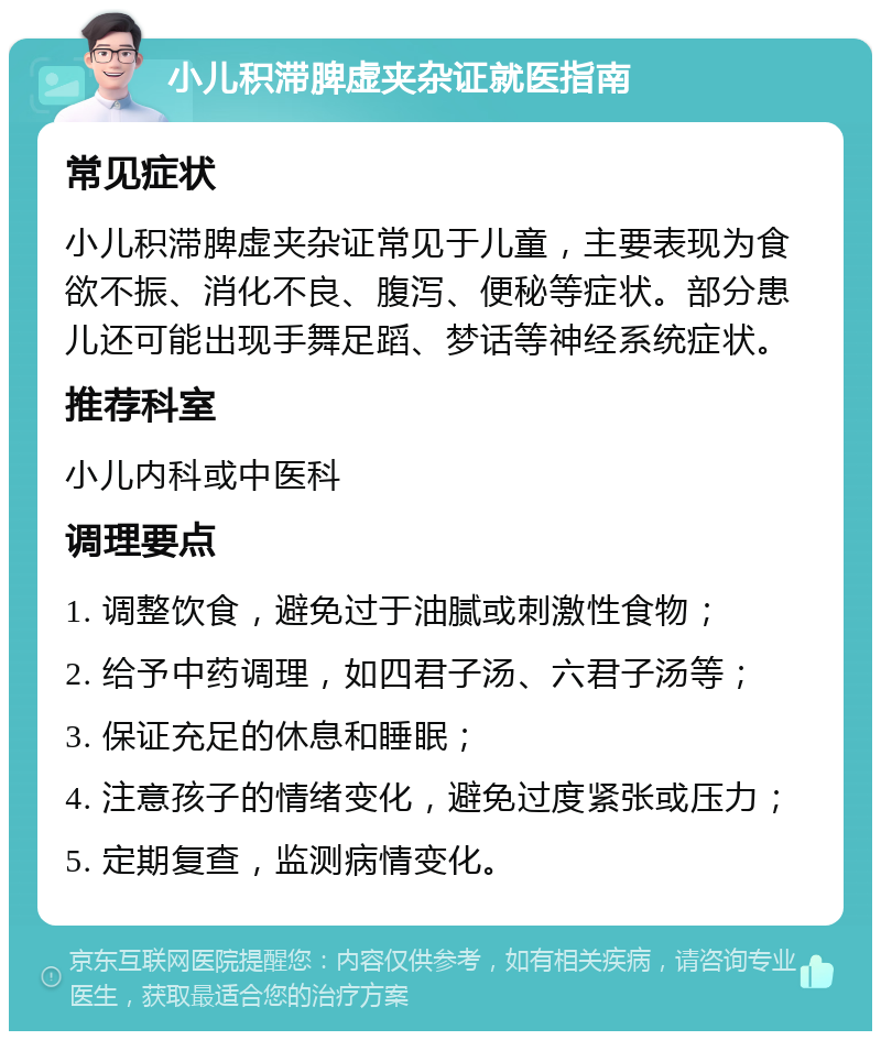 小儿积滞脾虚夹杂证就医指南 常见症状 小儿积滞脾虚夹杂证常见于儿童，主要表现为食欲不振、消化不良、腹泻、便秘等症状。部分患儿还可能出现手舞足蹈、梦话等神经系统症状。 推荐科室 小儿内科或中医科 调理要点 1. 调整饮食，避免过于油腻或刺激性食物； 2. 给予中药调理，如四君子汤、六君子汤等； 3. 保证充足的休息和睡眠； 4. 注意孩子的情绪变化，避免过度紧张或压力； 5. 定期复查，监测病情变化。