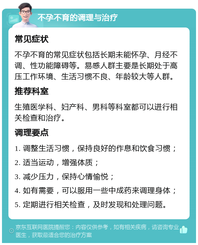 不孕不育的调理与治疗 常见症状 不孕不育的常见症状包括长期未能怀孕、月经不调、性功能障碍等。易感人群主要是长期处于高压工作环境、生活习惯不良、年龄较大等人群。 推荐科室 生殖医学科、妇产科、男科等科室都可以进行相关检查和治疗。 调理要点 1. 调整生活习惯，保持良好的作息和饮食习惯； 2. 适当运动，增强体质； 3. 减少压力，保持心情愉悦； 4. 如有需要，可以服用一些中成药来调理身体； 5. 定期进行相关检查，及时发现和处理问题。