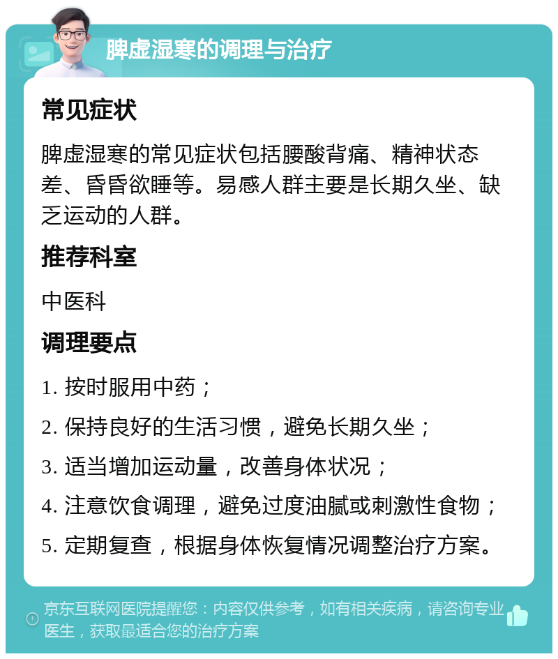 脾虚湿寒的调理与治疗 常见症状 脾虚湿寒的常见症状包括腰酸背痛、精神状态差、昏昏欲睡等。易感人群主要是长期久坐、缺乏运动的人群。 推荐科室 中医科 调理要点 1. 按时服用中药； 2. 保持良好的生活习惯，避免长期久坐； 3. 适当增加运动量，改善身体状况； 4. 注意饮食调理，避免过度油腻或刺激性食物； 5. 定期复查，根据身体恢复情况调整治疗方案。