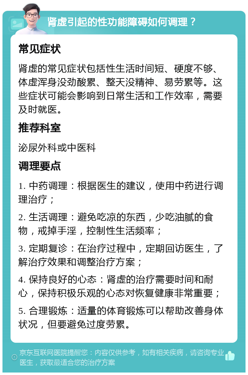 肾虚引起的性功能障碍如何调理？ 常见症状 肾虚的常见症状包括性生活时间短、硬度不够、体虚浑身没劲酸累、整天没精神、易劳累等。这些症状可能会影响到日常生活和工作效率，需要及时就医。 推荐科室 泌尿外科或中医科 调理要点 1. 中药调理：根据医生的建议，使用中药进行调理治疗； 2. 生活调理：避免吃凉的东西，少吃油腻的食物，戒掉手淫，控制性生活频率； 3. 定期复诊：在治疗过程中，定期回访医生，了解治疗效果和调整治疗方案； 4. 保持良好的心态：肾虚的治疗需要时间和耐心，保持积极乐观的心态对恢复健康非常重要； 5. 合理锻炼：适量的体育锻炼可以帮助改善身体状况，但要避免过度劳累。