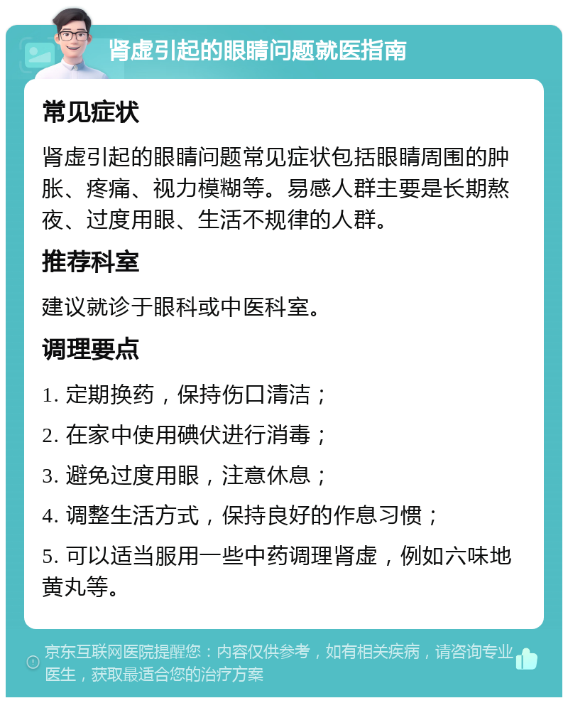 肾虚引起的眼睛问题就医指南 常见症状 肾虚引起的眼睛问题常见症状包括眼睛周围的肿胀、疼痛、视力模糊等。易感人群主要是长期熬夜、过度用眼、生活不规律的人群。 推荐科室 建议就诊于眼科或中医科室。 调理要点 1. 定期换药，保持伤口清洁； 2. 在家中使用碘伏进行消毒； 3. 避免过度用眼，注意休息； 4. 调整生活方式，保持良好的作息习惯； 5. 可以适当服用一些中药调理肾虚，例如六味地黄丸等。