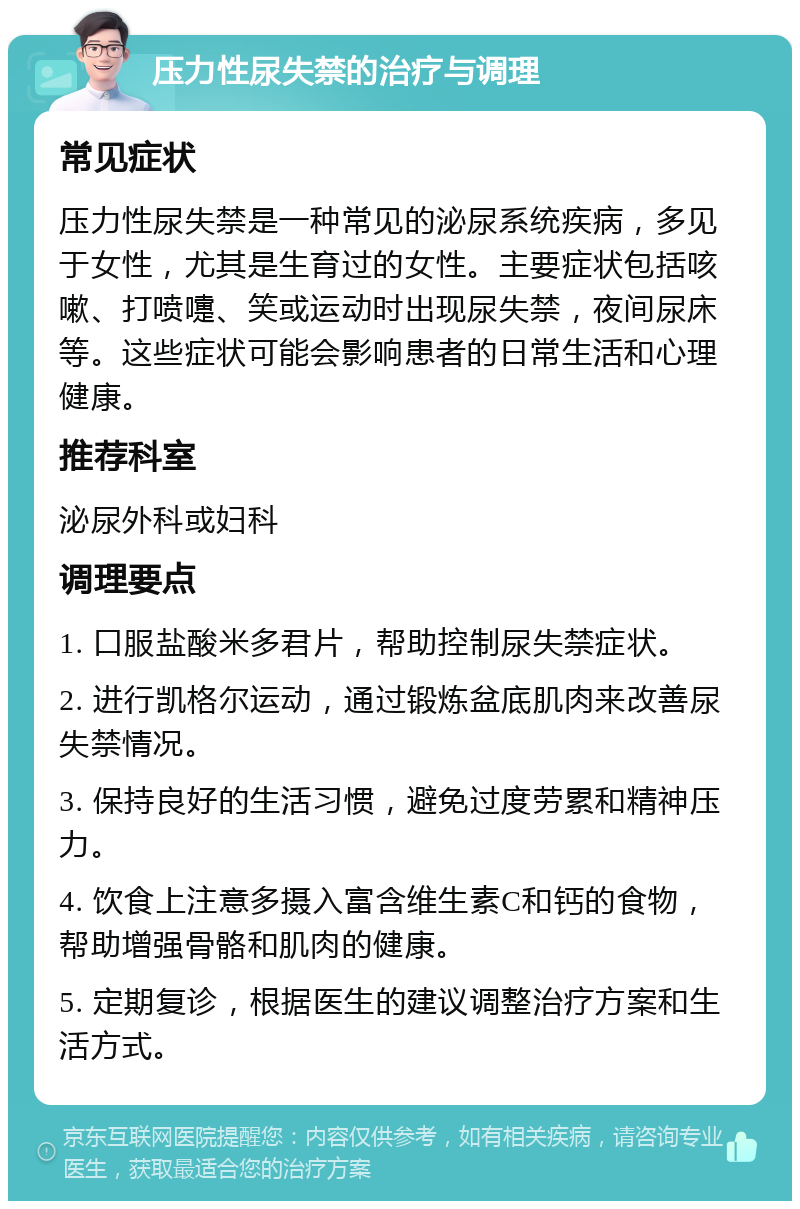 压力性尿失禁的治疗与调理 常见症状 压力性尿失禁是一种常见的泌尿系统疾病，多见于女性，尤其是生育过的女性。主要症状包括咳嗽、打喷嚏、笑或运动时出现尿失禁，夜间尿床等。这些症状可能会影响患者的日常生活和心理健康。 推荐科室 泌尿外科或妇科 调理要点 1. 口服盐酸米多君片，帮助控制尿失禁症状。 2. 进行凯格尔运动，通过锻炼盆底肌肉来改善尿失禁情况。 3. 保持良好的生活习惯，避免过度劳累和精神压力。 4. 饮食上注意多摄入富含维生素C和钙的食物，帮助增强骨骼和肌肉的健康。 5. 定期复诊，根据医生的建议调整治疗方案和生活方式。