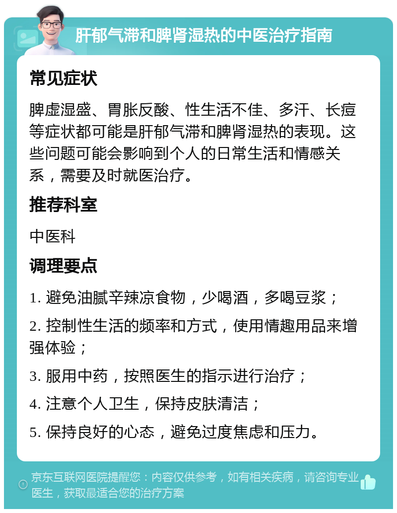 肝郁气滞和脾肾湿热的中医治疗指南 常见症状 脾虚湿盛、胃胀反酸、性生活不佳、多汗、长痘等症状都可能是肝郁气滞和脾肾湿热的表现。这些问题可能会影响到个人的日常生活和情感关系，需要及时就医治疗。 推荐科室 中医科 调理要点 1. 避免油腻辛辣凉食物，少喝酒，多喝豆浆； 2. 控制性生活的频率和方式，使用情趣用品来增强体验； 3. 服用中药，按照医生的指示进行治疗； 4. 注意个人卫生，保持皮肤清洁； 5. 保持良好的心态，避免过度焦虑和压力。