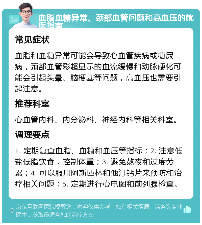 血脂血糖异常、颈部血管问题和高血压的就医指南 常见症状 血脂和血糖异常可能会导致心血管疾病或糖尿病，颈部血管彩超显示的血流缓慢和动脉硬化可能会引起头晕、脑梗塞等问题，高血压也需要引起注意。 推荐科室 心血管内科、内分泌科、神经内科等相关科室。 调理要点 1. 定期复查血脂、血糖和血压等指标；2. 注意低盐低脂饮食，控制体重；3. 避免熬夜和过度劳累；4. 可以服用阿斯匹林和他汀钙片来预防和治疗相关问题；5. 定期进行心电图和前列腺检查。