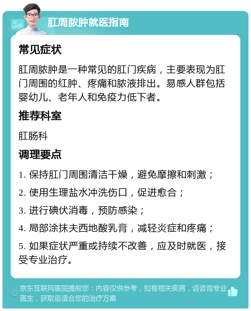 肛周脓肿就医指南 常见症状 肛周脓肿是一种常见的肛门疾病，主要表现为肛门周围的红肿、疼痛和脓液排出。易感人群包括婴幼儿、老年人和免疫力低下者。 推荐科室 肛肠科 调理要点 1. 保持肛门周围清洁干燥，避免摩擦和刺激； 2. 使用生理盐水冲洗伤口，促进愈合； 3. 进行碘伏消毒，预防感染； 4. 局部涂抹夫西地酸乳膏，减轻炎症和疼痛； 5. 如果症状严重或持续不改善，应及时就医，接受专业治疗。