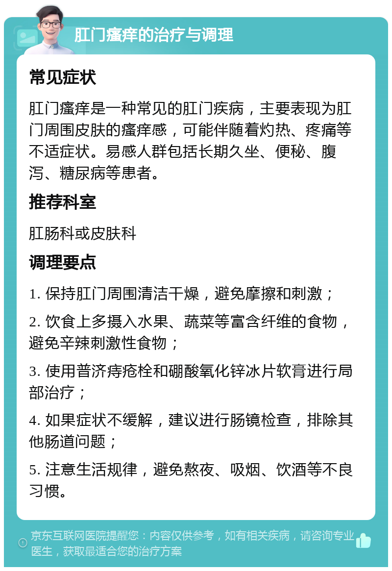 肛门瘙痒的治疗与调理 常见症状 肛门瘙痒是一种常见的肛门疾病，主要表现为肛门周围皮肤的瘙痒感，可能伴随着灼热、疼痛等不适症状。易感人群包括长期久坐、便秘、腹泻、糖尿病等患者。 推荐科室 肛肠科或皮肤科 调理要点 1. 保持肛门周围清洁干燥，避免摩擦和刺激； 2. 饮食上多摄入水果、蔬菜等富含纤维的食物，避免辛辣刺激性食物； 3. 使用普济痔疮栓和硼酸氧化锌冰片软膏进行局部治疗； 4. 如果症状不缓解，建议进行肠镜检查，排除其他肠道问题； 5. 注意生活规律，避免熬夜、吸烟、饮酒等不良习惯。