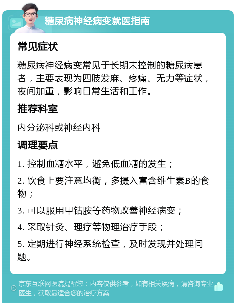 糖尿病神经病变就医指南 常见症状 糖尿病神经病变常见于长期未控制的糖尿病患者，主要表现为四肢发麻、疼痛、无力等症状，夜间加重，影响日常生活和工作。 推荐科室 内分泌科或神经内科 调理要点 1. 控制血糖水平，避免低血糖的发生； 2. 饮食上要注意均衡，多摄入富含维生素B的食物； 3. 可以服用甲钴胺等药物改善神经病变； 4. 采取针灸、理疗等物理治疗手段； 5. 定期进行神经系统检查，及时发现并处理问题。