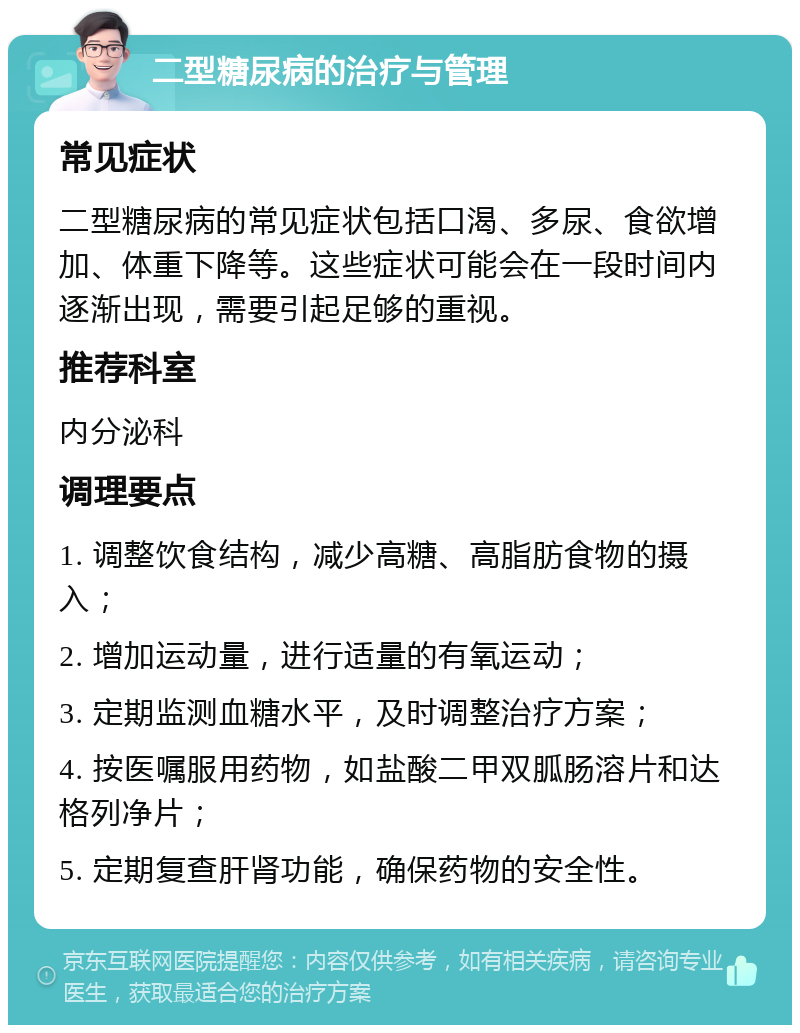 二型糖尿病的治疗与管理 常见症状 二型糖尿病的常见症状包括口渴、多尿、食欲增加、体重下降等。这些症状可能会在一段时间内逐渐出现，需要引起足够的重视。 推荐科室 内分泌科 调理要点 1. 调整饮食结构，减少高糖、高脂肪食物的摄入； 2. 增加运动量，进行适量的有氧运动； 3. 定期监测血糖水平，及时调整治疗方案； 4. 按医嘱服用药物，如盐酸二甲双胍肠溶片和达格列净片； 5. 定期复查肝肾功能，确保药物的安全性。