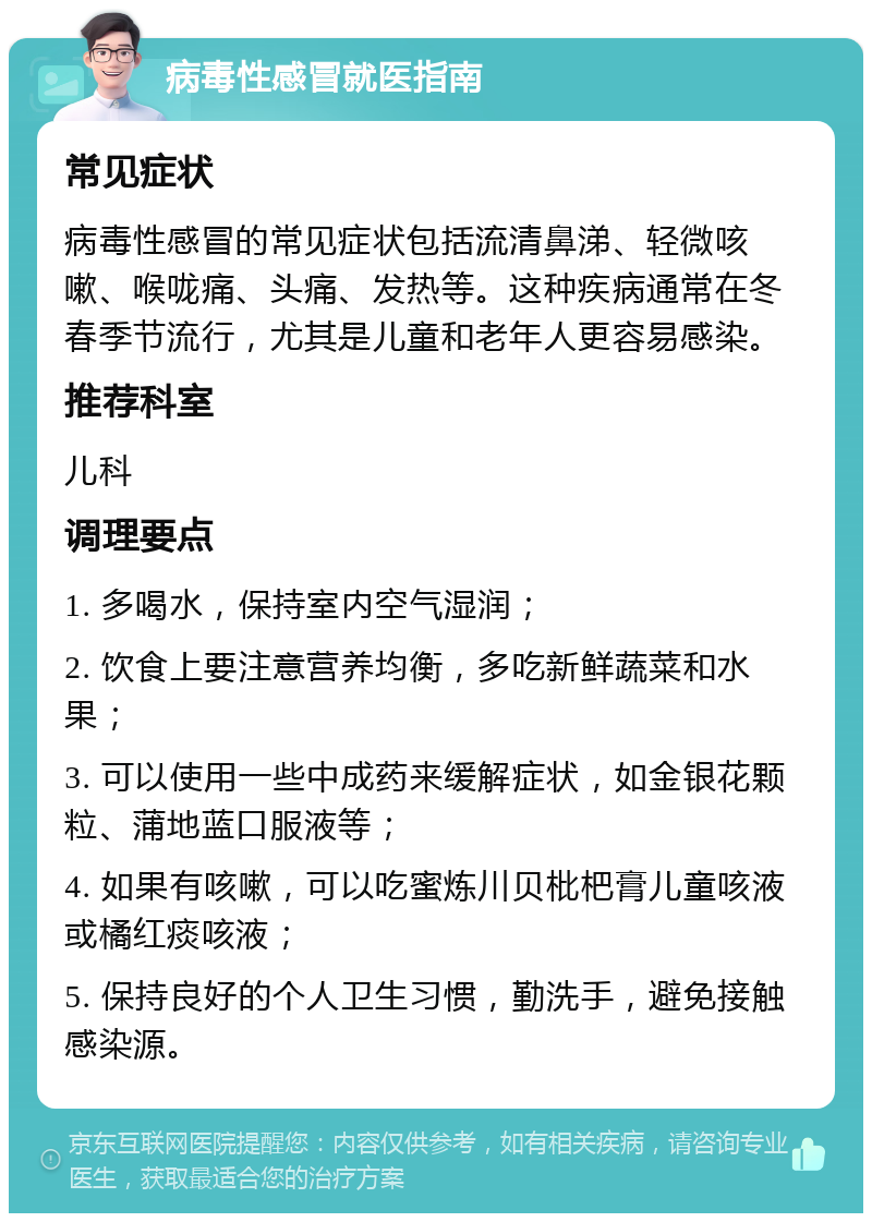 病毒性感冒就医指南 常见症状 病毒性感冒的常见症状包括流清鼻涕、轻微咳嗽、喉咙痛、头痛、发热等。这种疾病通常在冬春季节流行，尤其是儿童和老年人更容易感染。 推荐科室 儿科 调理要点 1. 多喝水，保持室内空气湿润； 2. 饮食上要注意营养均衡，多吃新鲜蔬菜和水果； 3. 可以使用一些中成药来缓解症状，如金银花颗粒、蒲地蓝口服液等； 4. 如果有咳嗽，可以吃蜜炼川贝枇杷膏儿童咳液或橘红痰咳液； 5. 保持良好的个人卫生习惯，勤洗手，避免接触感染源。