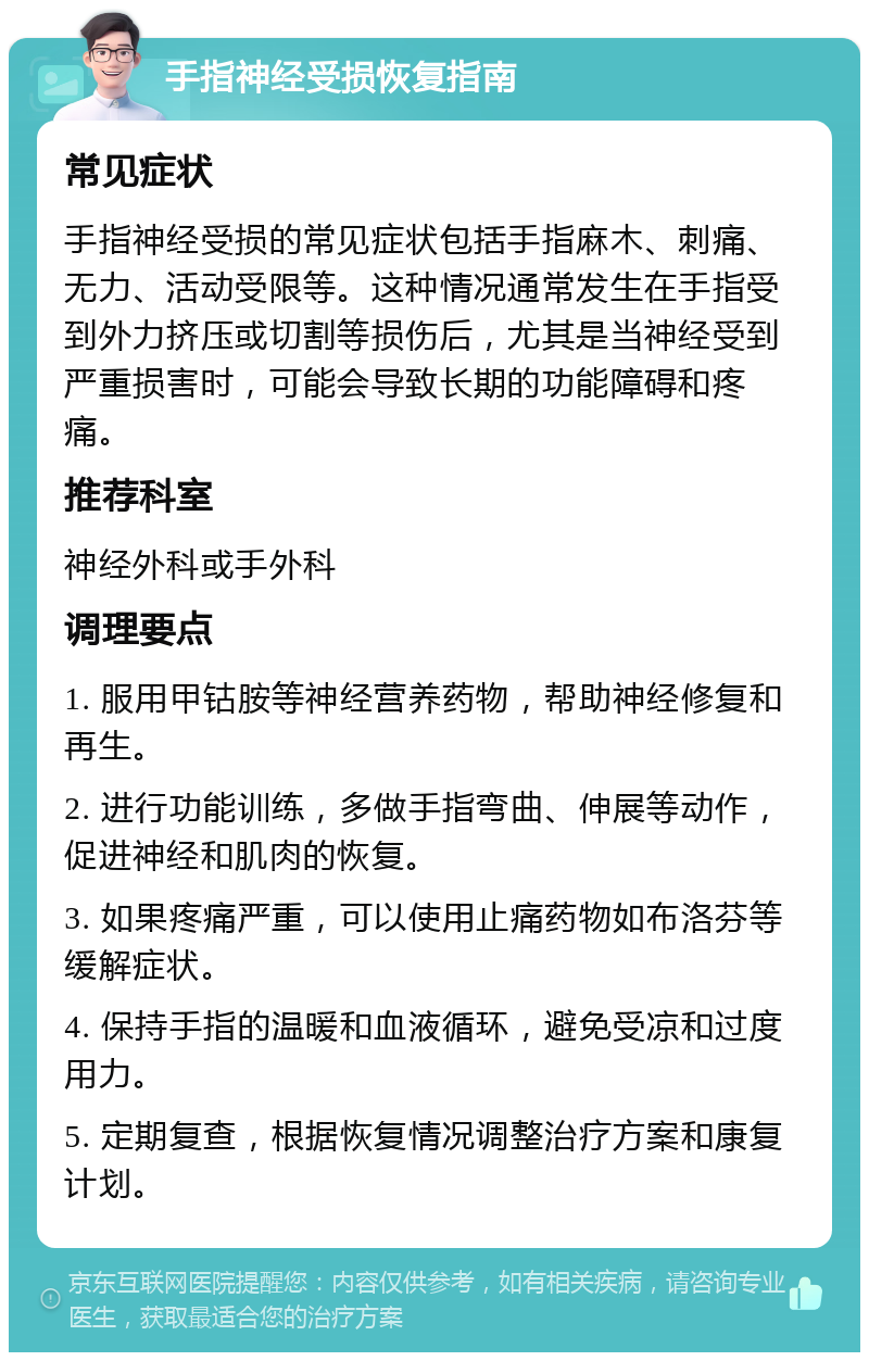 手指神经受损恢复指南 常见症状 手指神经受损的常见症状包括手指麻木、刺痛、无力、活动受限等。这种情况通常发生在手指受到外力挤压或切割等损伤后，尤其是当神经受到严重损害时，可能会导致长期的功能障碍和疼痛。 推荐科室 神经外科或手外科 调理要点 1. 服用甲钴胺等神经营养药物，帮助神经修复和再生。 2. 进行功能训练，多做手指弯曲、伸展等动作，促进神经和肌肉的恢复。 3. 如果疼痛严重，可以使用止痛药物如布洛芬等缓解症状。 4. 保持手指的温暖和血液循环，避免受凉和过度用力。 5. 定期复查，根据恢复情况调整治疗方案和康复计划。