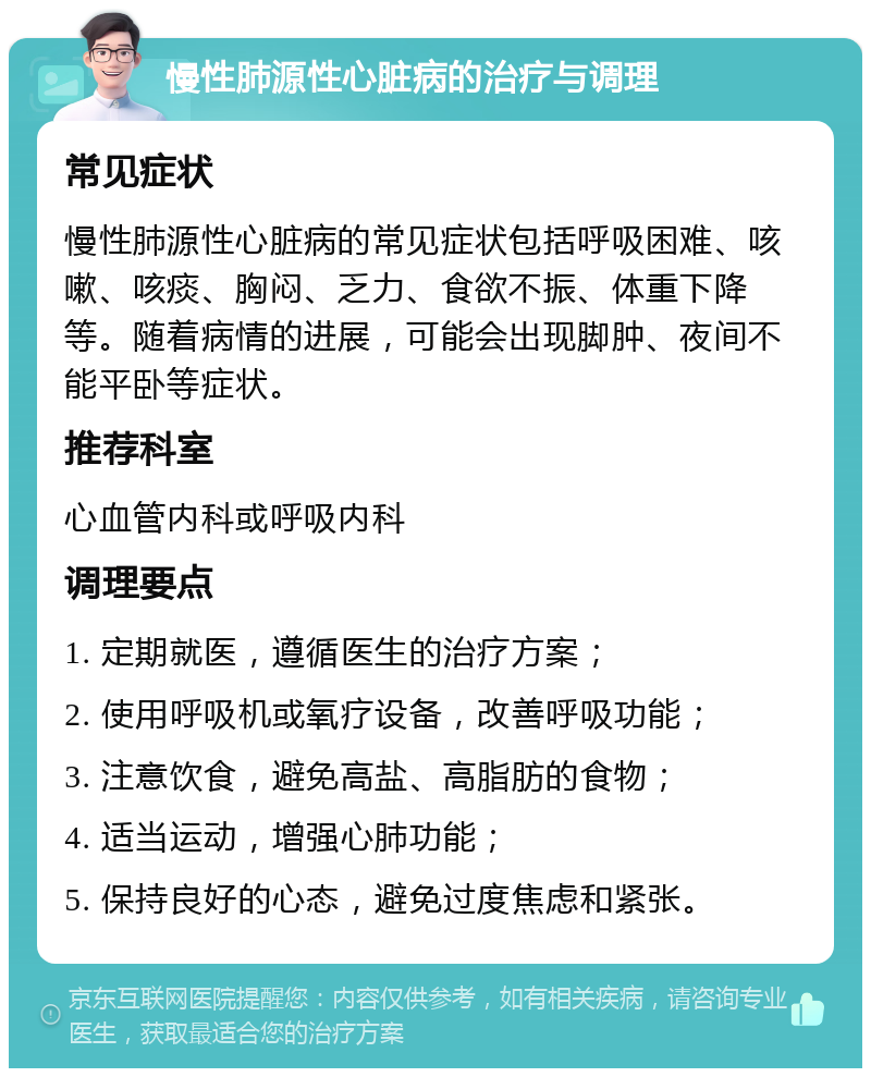 慢性肺源性心脏病的治疗与调理 常见症状 慢性肺源性心脏病的常见症状包括呼吸困难、咳嗽、咳痰、胸闷、乏力、食欲不振、体重下降等。随着病情的进展，可能会出现脚肿、夜间不能平卧等症状。 推荐科室 心血管内科或呼吸内科 调理要点 1. 定期就医，遵循医生的治疗方案； 2. 使用呼吸机或氧疗设备，改善呼吸功能； 3. 注意饮食，避免高盐、高脂肪的食物； 4. 适当运动，增强心肺功能； 5. 保持良好的心态，避免过度焦虑和紧张。